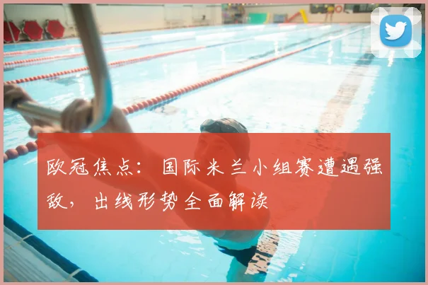 欧冠焦点：国际米兰小组赛遭遇强敌，出线形势全面解读