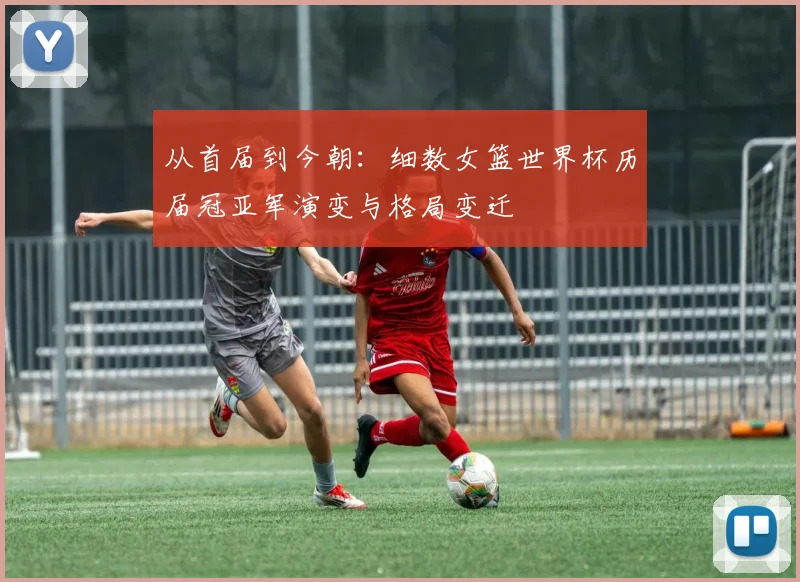 从首届到今朝：细数女篮世界杯历届冠亚军演变与格局变迁