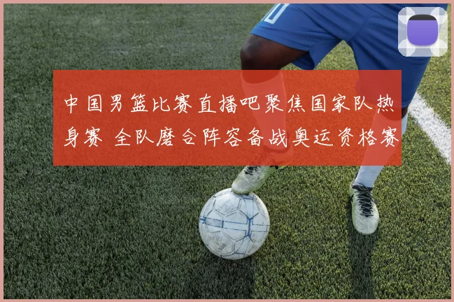 中国男篮比赛直播吧聚焦国家队热身赛 全队磨合阵容备战奥运资格赛