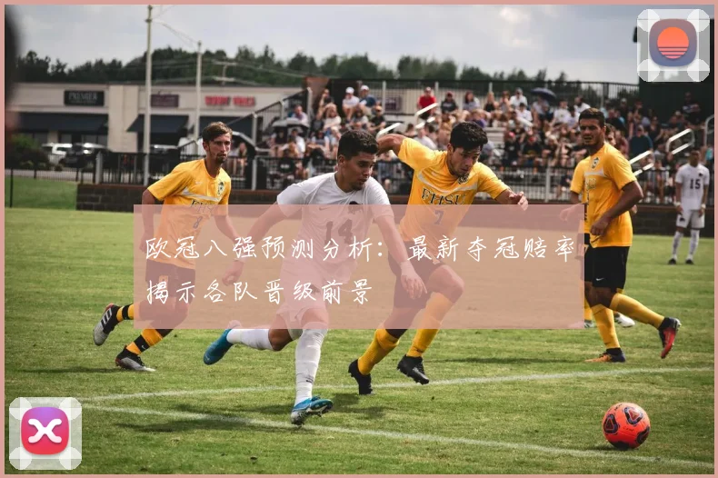 欧冠八强预测分析：最新夺冠赔率揭示各队晋级前景