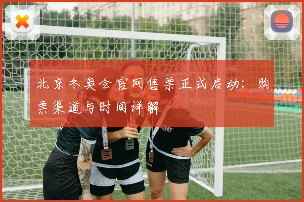 北京冬奥会官网售票正式启动：购票渠道与时间详解