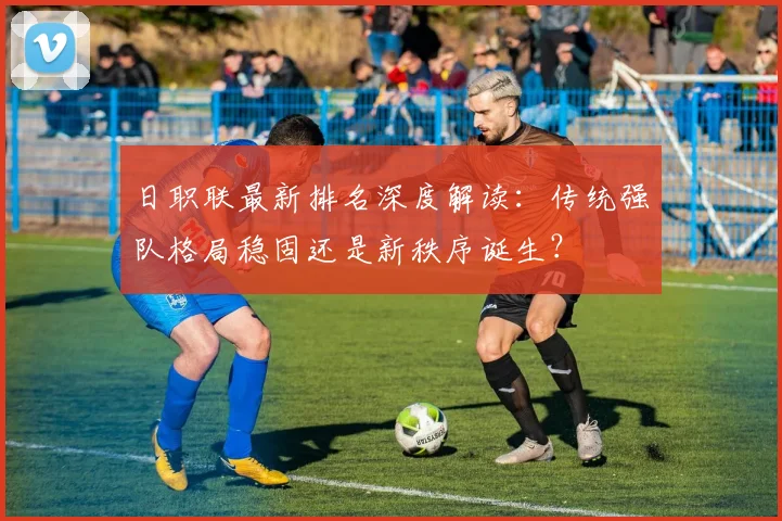 日职联最新排名深度解读：传统强队格局稳固还是新秩序诞生？