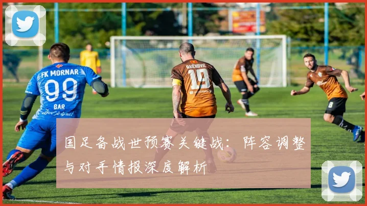 国足备战世预赛关键战：阵容调整与对手情报深度解析