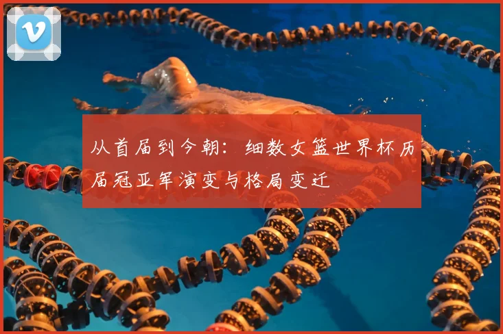 从首届到今朝：细数女篮世界杯历届冠亚军演变与格局变迁